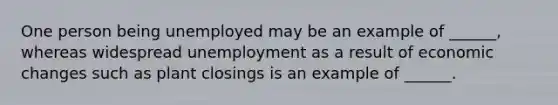 One person being unemployed may be an example of ______, whereas widespread unemployment as a result of economic changes such as plant closings is an example of ______.