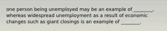 one person being unemployed may be an example of ________, whereas widespread unemployment as a result of economic changes such as giant closings is an example of ________.