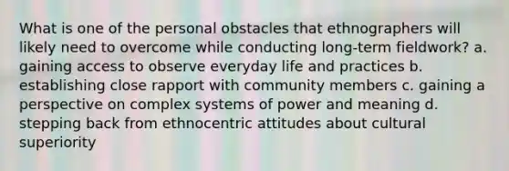 What is one of the personal obstacles that ethnographers will likely need to overcome while conducting long-term fieldwork? a. gaining access to observe everyday life and practices b. establishing close rapport with community members c. gaining a perspective on complex systems of power and meaning d. stepping back from ethnocentric attitudes about cultural superiority