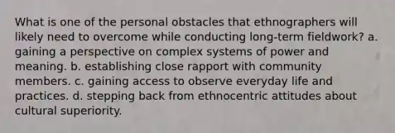 What is one of the personal obstacles that ethnographers will likely need to overcome while conducting long-term fieldwork? a. gaining a perspective on complex systems of power and meaning. b. establishing close rapport with community members. c. gaining access to observe everyday life and practices. d. stepping back from ethnocentric attitudes about cultural superiority.