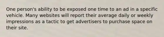 One person's ability to be exposed one time to an ad in a specific vehicle. Many websites will report their average daily or weekly impressions as a tactic to get advertisers to purchase space on their site.