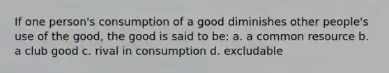 If one person's consumption of a good diminishes other people's use of the good, the good is said to be: a. a common resource b. a club good c. rival in consumption d. excludable