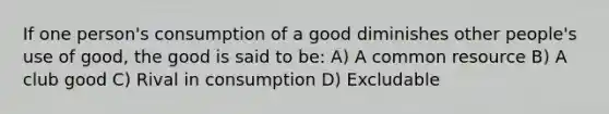 If one person's consumption of a good diminishes other people's use of good, the good is said to be: A) A common resource B) A club good C) Rival in consumption D) Excludable