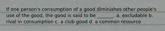 If one person's consumption of a good diminishes other people's use of the good, the good is said to be _______. a. excludable b. rival in consumption c. a club good d. a common resource