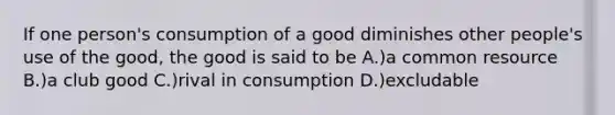 If one person's consumption of a good diminishes other people's use of the good, the good is said to be A.)a common resource B.)a club good C.)rival in consumption D.)excludable