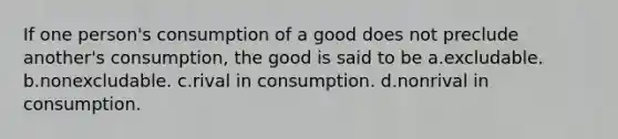 If one person's consumption of a good does not preclude another's consumption, the good is said to be a.excludable. b.nonexcludable. c.rival in consumption. d.nonrival in consumption.