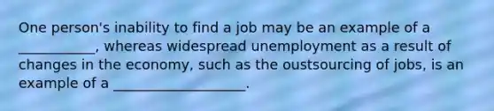 One person's inability to find a job may be an example of a ___________, whereas widespread unemployment as a result of changes in the economy, such as the oustsourcing of jobs, is an example of a ___________________.