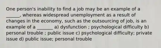 One person's inability to find a job may be an example of a ______, whereas widespread unemployment as a result of changes in the economy, such as the outsourcing of job, is an example of a _______ a) dysfunction ; psychological difficulty b) personal trouble ; public issue c) psychological difficulty; private issue d) public issue; personal trouble