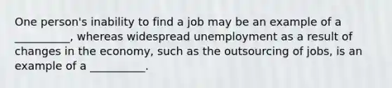 ​One person's inability to find a job may be an example of a __________, whereas widespread unemployment as a result of changes in the economy, such as the outsourcing of jobs, is an example of a __________.