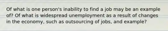 Of what is one person's inability to find a job may be an example of? Of what is widespread unemployment as a result of changes in the economy, such as outsourcing of jobs, and example?