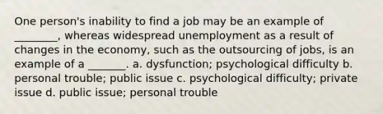 One person's inability to find a job may be an example of ________, whereas widespread unemployment as a result of changes in the economy, such as the outsourcing of jobs, is an example of a _______. a. dysfunction; psychological difficulty b. personal trouble; public issue c. psychological difficulty; private issue d. public issue; personal trouble