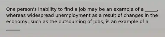 One person's inability to find a job may be an example of a _____, whereas widespread unemployment as a result of changes in the economy, such as the outsourcing of jobs, is an example of a ______.