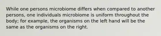 While one persons microbiome differs when compared to another persons, one individuals microbiome is uniform throughout the body; for example, the organisms on the left hand will be the same as the organisms on the right.