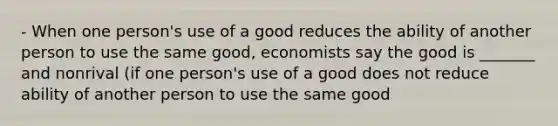 - When one person's use of a good reduces the ability of another person to use the same good, economists say the good is _______ and nonrival (if one person's use of a good does not reduce ability of another person to use the same good