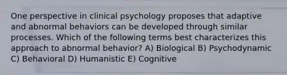 One perspective in clinical psychology proposes that adaptive and abnormal behaviors can be developed through similar processes. Which of the following terms best characterizes this approach to abnormal behavior? A) Biological B) Psychodynamic C) Behavioral D) Humanistic E) Cognitive