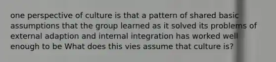 one perspective of culture is that a pattern of shared basic assumptions that the group learned as it solved its problems of external adaption and internal integration has worked well enough to be What does this vies assume that culture is?