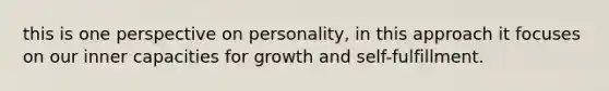 this is one perspective on personality, in this approach it focuses on our inner capacities for growth and self-fulfillment.