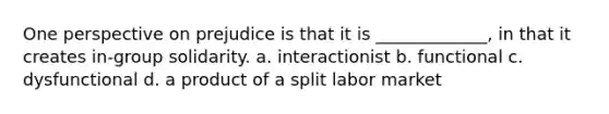 One perspective on prejudice is that it is _____________, in that it creates in-group solidarity. a. interactionist b. functional c. dysfunctional d. a product of a split labor market