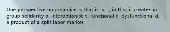 One perspective on prejudice is that is is__, in that it creates in-group solidarity a. interactionist b. functional c. dysfunctional d. a product of a split labor market