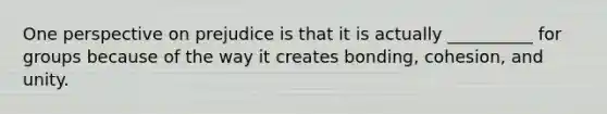 One perspective on prejudice is that it is actually __________ for groups because of the way it creates bonding, cohesion, and unity.