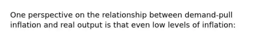 One perspective on the relationship between demand-pull inflation and real output is that even low levels of inflation: