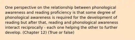 One perspective on the relationship between phonological awareness and reading proficiency is that some degree of phonological awareness is required for the development of reading but after that, reading and phonological awareness interact reciprocally - each one helping the other to further develop. (Chapter 12) (True or false)