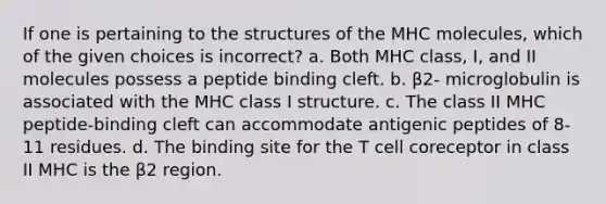 If one is pertaining to the structures of the MHC molecules, which of the given choices is incorrect? a. Both MHC class, I, and II molecules possess a peptide binding cleft. b. β2- microglobulin is associated with the MHC class I structure. c. The class II MHC peptide-binding cleft can accommodate antigenic peptides of 8-11 residues. d. The binding site for the T cell coreceptor in class II MHC is the β2 region.