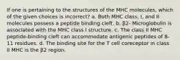 If one is pertaining to the structures of the MHC molecules, which of the given choices is incorrect? a. Both MHC class, I, and II molecules possess a peptide binding cleft. b. β2- Microglobulin is associated with the MHC class I structure. c. The class II MHC peptide-binding cleft can accommodate antigenic peptides of 8-11 residues. d. The binding site for the T cell coreceptor in class II MHC is the β2 region.