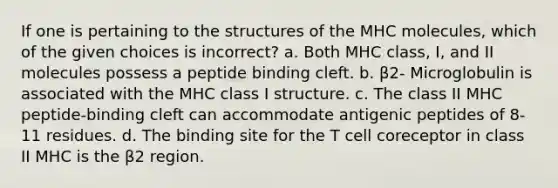 If one is pertaining to the structures of the MHC molecules, which of the given choices is incorrect? a. Both MHC class, I, and II molecules possess a peptide binding cleft. b. β2- Microglobulin is associated with the MHC class I structure. c. The class II MHC peptide-binding cleft can accommodate antigenic peptides of 8-11 residues. d. The binding site for the T cell coreceptor in class II MHC is the β2 region.