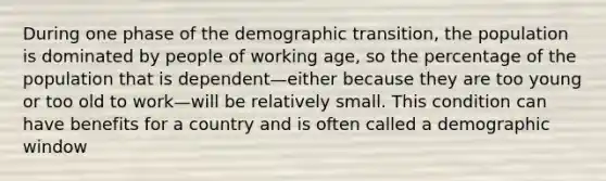 During one phase of the demographic transition, the population is dominated by people of working age, so the percentage of the population that is dependent—either because they are too young or too old to work—will be relatively small. This condition can have benefits for a country and is often called a demographic window