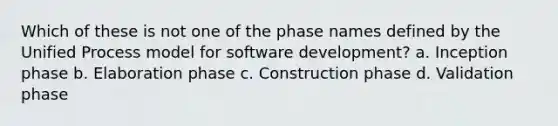 Which of these is not one of the phase names defined by the Unified Process model for software development? a. Inception phase b. Elaboration phase c. Construction phase d. Validation phase