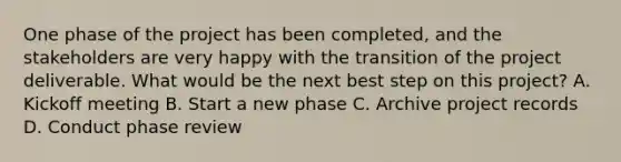 One phase of the project has been completed, and the stakeholders are very happy with the transition of the project deliverable. What would be the next best step on this project? A. Kickoff meeting B. Start a new phase C. Archive project records D. Conduct phase review