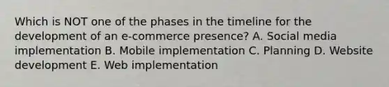 Which is NOT one of the phases in the timeline for the development of an​ e-commerce presence? A. Social media implementation B. Mobile implementation C. Planning D. Website development E. Web implementation