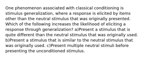 One phenomenon associated with classical conditioning is stimulus generalization, where a response is elicited by items other than the neutral stimulus that was originally presented. Which of the following increases the likelihood of eliciting a response through generalization? a)Present a stimulus that is quite different than the neutral stimulus that was originally used. b)Present a stimulus that is similar to the neutral stimulus that was originally used. c)Present multiple neutral stimuli before presenting the unconditioned stimulus.