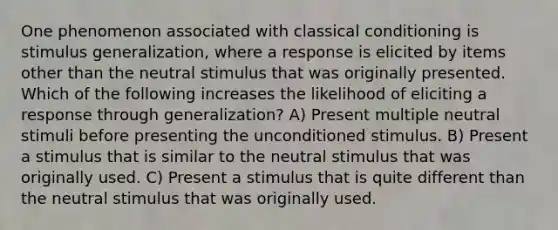 One phenomenon associated with classical conditioning is stimulus generalization, where a response is elicited by items other than the neutral stimulus that was originally presented. Which of the following increases the likelihood of eliciting a response through generalization? A) Present multiple neutral stimuli before presenting the unconditioned stimulus. B) Present a stimulus that is similar to the neutral stimulus that was originally used. C) Present a stimulus that is quite different than the neutral stimulus that was originally used.