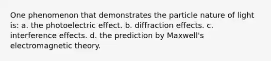 One phenomenon that demonstrates the particle nature of light is: a. the photoelectric effect. b. diffraction effects. c. interference effects. d. the prediction by Maxwell's electromagnetic theory.