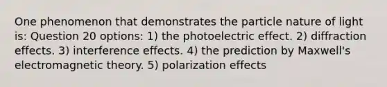 One phenomenon that demonstrates the particle nature of light is: Question 20 options: 1) the photoelectric effect. 2) diffraction effects. 3) interference effects. 4) the prediction by Maxwell's electromagnetic theory. 5) polarization effects