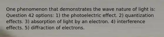 One phenomenon that demonstrates the wave nature of light is: Question 42 options: 1) the photoelectric effect. 2) quantization effects. 3) absorption of light by an electron. 4) interference effects. 5) diffraction of electrons.