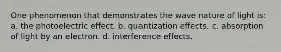 One phenomenon that demonstrates the wave nature of light is: a. the photoelectric effect. b. quantization effects. c. absorption of light by an electron. d. interference effects.