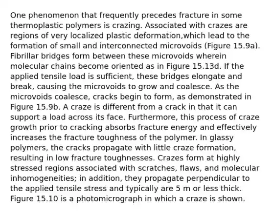 One phenomenon that frequently precedes fracture in some thermoplastic polymers is crazing. Associated with crazes are regions of very localized plastic deformation,which lead to the formation of small and interconnected microvoids (Figure 15.9a). Fibrillar bridges form between these microvoids wherein molecular chains become oriented as in Figure 15.13d. If the applied tensile load is sufficient, these bridges elongate and break, causing the microvoids to grow and coalesce. As the microvoids coalesce, cracks begin to form, as demonstrated in Figure 15.9b. A craze is different from a crack in that it can support a load across its face. Furthermore, this process of craze growth prior to cracking absorbs fracture energy and effectively increases the fracture toughness of the polymer. In glassy polymers, the cracks propagate with little craze formation, resulting in low fracture toughnesses. Crazes form at highly stressed regions associated with scratches, flaws, and molecular inhomogeneities; in addition, they propagate perpendicular to the applied tensile stress and typically are 5 m or less thick. Figure 15.10 is a photomicrograph in which a craze is shown.