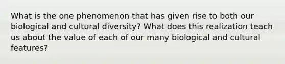 What is the one phenomenon that has given rise to both our biological and cultural diversity? What does this realization teach us about the value of each of our many biological and cultural features?