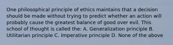 One philosophical principle of ethics maintains that a decision should be made without trying to predict whether an action will probably cause the greatest balance of good over evil. This school of thought is called the: A. Generalization principle B. Utilitarian principle C. Imperative principle D. None of the above