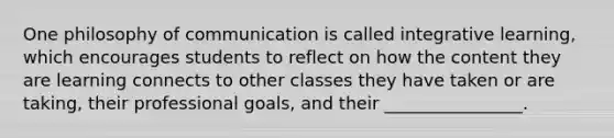 One philosophy of communication is called integrative learning, which encourages students to reflect on how the content they are learning connects to other classes they have taken or are taking, their professional goals, and their ________________.