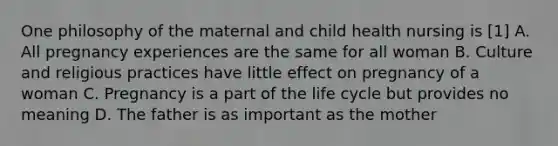 One philosophy of the maternal and child health nursing is [1] A. All pregnancy experiences are the same for all woman B. Culture and religious practices have little effect on pregnancy of a woman C. Pregnancy is a part of the life cycle but provides no meaning D. The father is as important as the mother