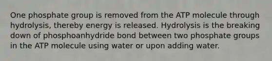 One phosphate group is removed from the ATP molecule through hydrolysis, thereby energy is released. Hydrolysis is the breaking down of phosphoanhydride bond between two phosphate groups in the ATP molecule using water or upon adding water.