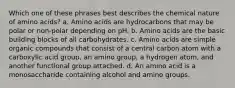 Which one of these phrases best describes the chemical nature of amino acids? a. Amino acids are hydrocarbons that may be polar or non-polar depending on pH. b. Amino acids are the basic building blocks of all carbohydrates. c. Amino acids are simple organic compounds that consist of a central carbon atom with a carboxylic acid group, an amino group, a hydrogen atom, and another functional group attached. d. An amino acid is a monosaccharide containing alcohol and amino groups.