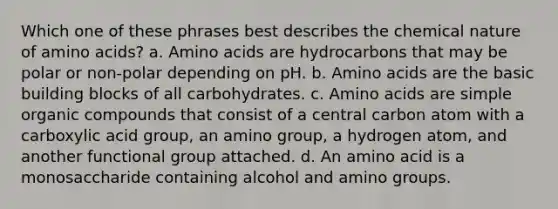 Which one of these phrases best describes the chemical nature of amino acids? a. Amino acids are hydrocarbons that may be polar or non-polar depending on pH. b. Amino acids are the basic building blocks of all carbohydrates. c. Amino acids are simple organic compounds that consist of a central carbon atom with a carboxylic acid group, an amino group, a hydrogen atom, and another functional group attached. d. An amino acid is a monosaccharide containing alcohol and amino groups.