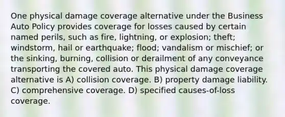 One physical damage coverage alternative under the Business Auto Policy provides coverage for losses caused by certain named perils, such as fire, lightning, or explosion; theft; windstorm, hail or earthquake; flood; vandalism or mischief; or the sinking, burning, collision or derailment of any conveyance transporting the covered auto. This physical damage coverage alternative is A) collision coverage. B) property damage liability. C) comprehensive coverage. D) specified causes-of-loss coverage.