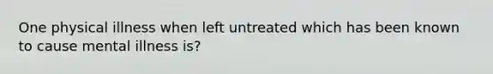 One physical illness when left untreated which has been known to cause mental illness is?