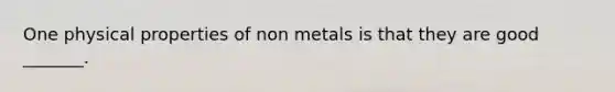 One physical properties of non metals is that they are good _______.